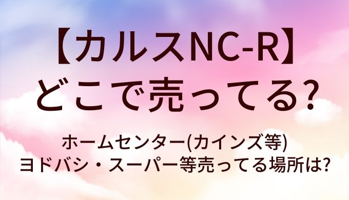 カルスNC-Rはどこで売ってる?ホームセンター(カインズ等)やヨドバシ・スーパー等売ってる場所は?